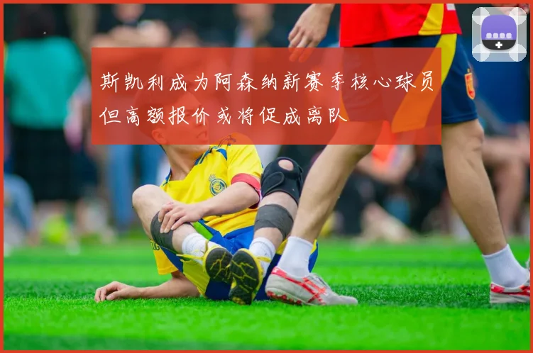 斯凯利成为阿森纳新赛季核心球员但高额报价或将促成离队