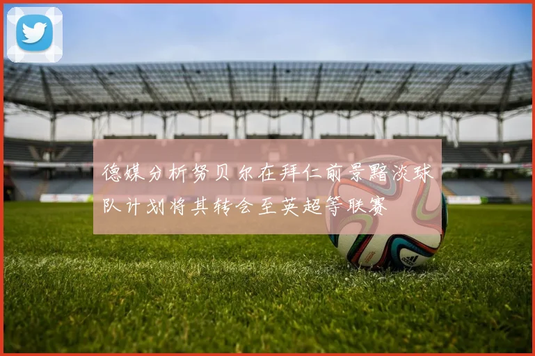 德媒分析努贝尔在拜仁前景黯淡球队计划将其转会至英超等联赛