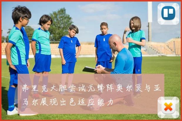 弗里克大胆尝试无锋阵奥尔莫与亚马尔展现出色适应能力