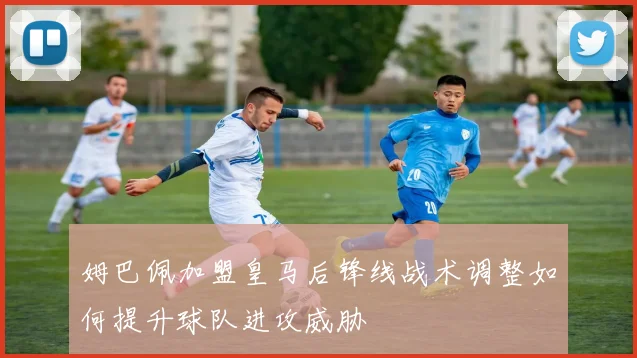 姆巴佩加盟皇马后锋线战术调整如何提升球队进攻威胁