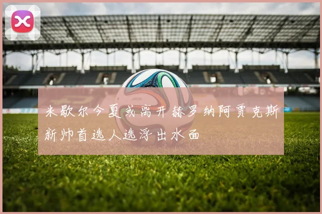 米歇尔今夏或离开赫罗纳阿贾克斯新帅首选人选浮出水面