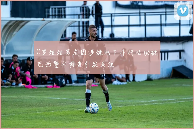 C罗姐姐男友因涉嫌地下斗鸡活动被巴西警方调查引发关注