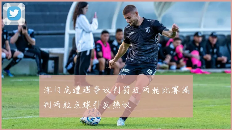 津门虎遭遇争议判罚近两轮比赛漏判两粒点球引发热议