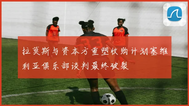 拉莫斯与资本方重塑收购计划塞维利亚俱乐部谈判最终破裂