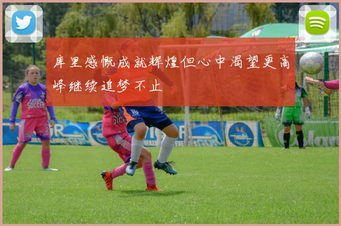库里感慨成就辉煌但心中渴望更高峰继续追梦不止