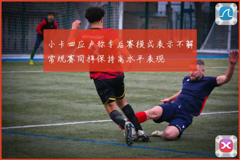 小卡回应卢称季后赛模式表示不解常规赛同样保持高水平表现