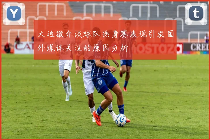 大迫敬介谈球队热身赛表现引发国外媒体关注的原因分析