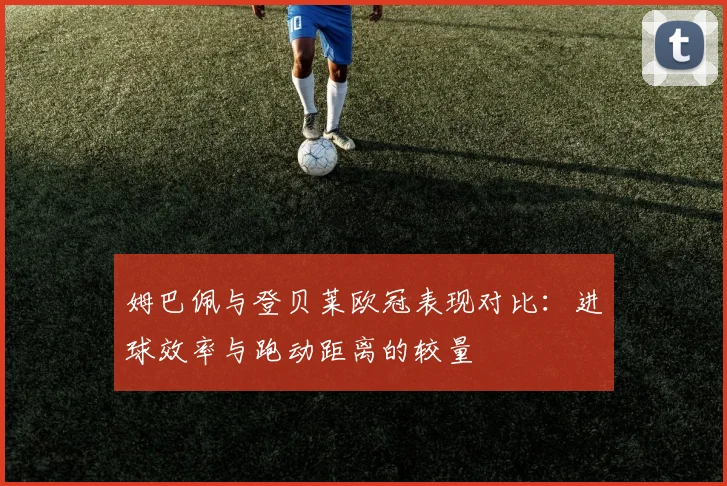 姆巴佩与登贝莱欧冠表现对比：进球效率与跑动距离的较量