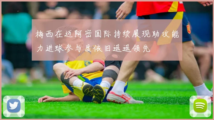 梅西在迈阿密国际持续展现助攻能力进球参与度依旧遥遥领先