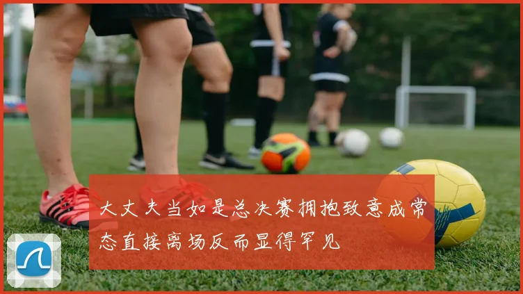 大丈夫当如是总决赛拥抱致意成常态直接离场反而显得罕见