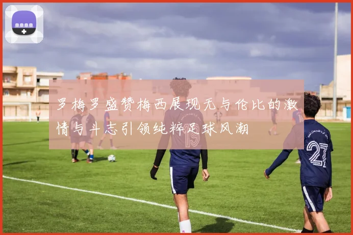 罗梅罗盛赞梅西展现无与伦比的激情与斗志引领纯粹足球风潮