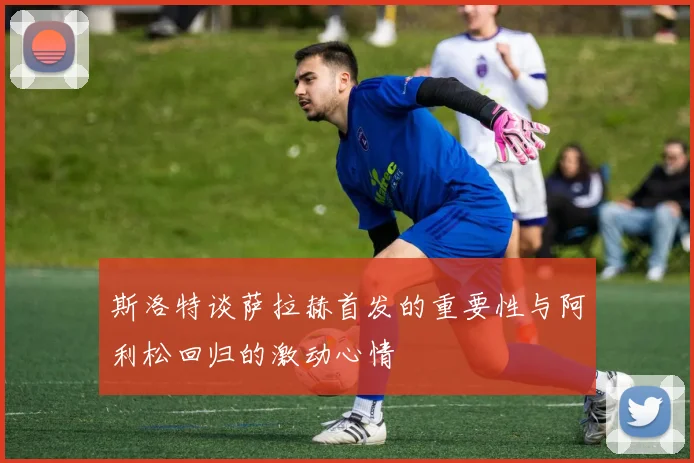 斯洛特谈萨拉赫首发的重要性与阿利松回归的激动心情