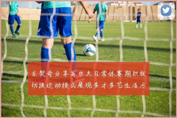 东契奇分享高尔夫日常休赛期积极切换运动模式展现多才多艺生活方式
