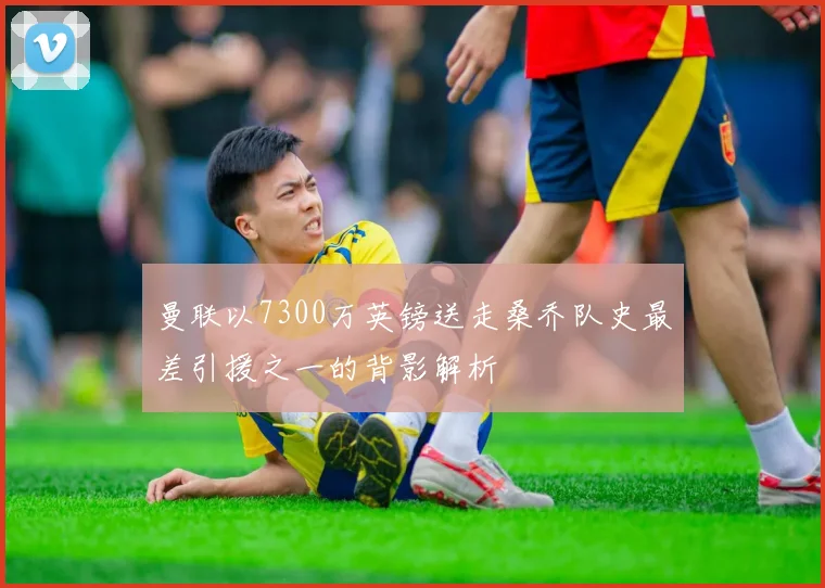 曼联以7300万英镑送走桑乔队史最差引援之一的背影解析