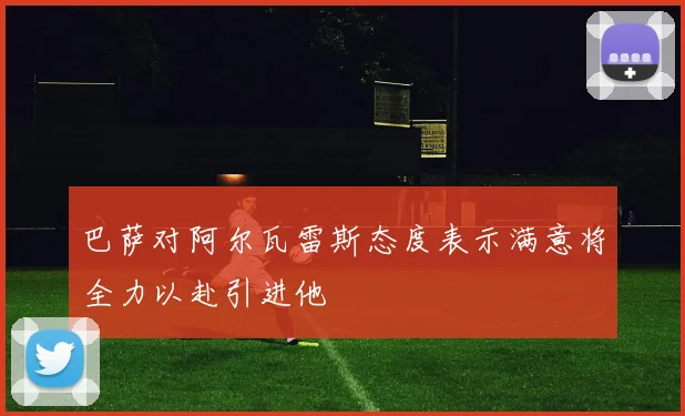 巴萨对阿尔瓦雷斯态度表示满意将全力以赴引进他