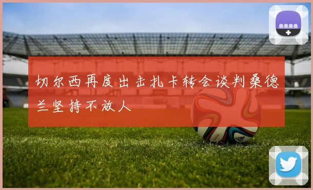切尔西再度出击扎卡转会谈判桑德兰坚持不放人
