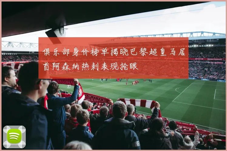 俱乐部身价榜单揭晓巴黎超皇马居首阿森纳热刺表现抢眼