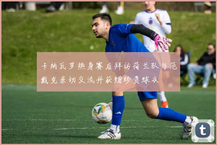 卡纳瓦罗热身赛后拜访荷兰队与范戴克亲切交流并获赠珍贵球衣