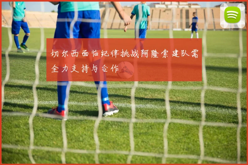 切尔西面临纪律挑战阿隆索建队需全力支持与合作