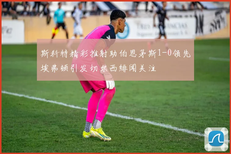 斯科特精彩推射助伯恩茅斯1-0领先埃弗顿引发切尔西绯闻关注