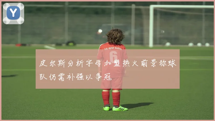 皮尔斯分析字母加盟热火前景称球队仍需补强以争冠
