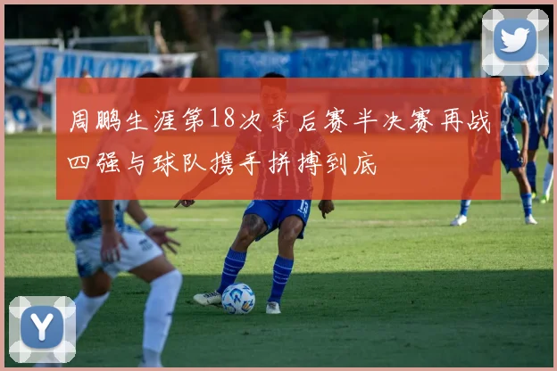 周鹏生涯第18次季后赛半决赛再战四强与球队携手拼搏到底