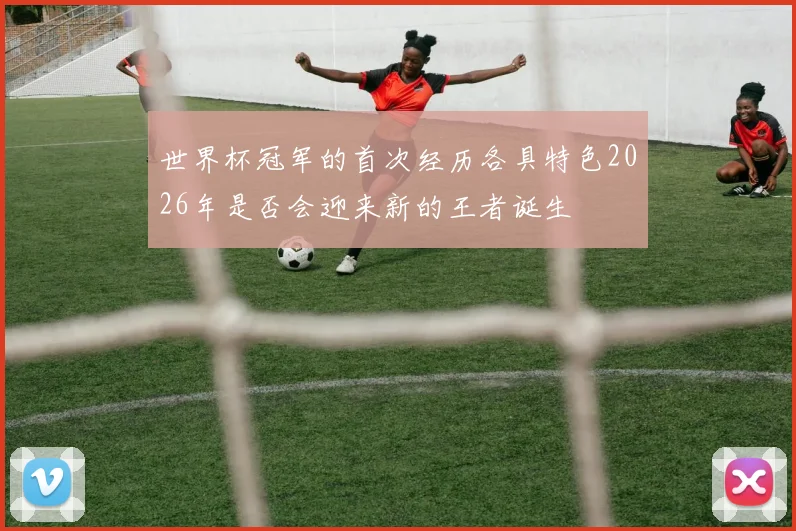 世界杯冠军的首次经历各具特色2026年是否会迎来新的王者诞生