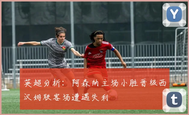 英超分析：阿森纳主场小胜晋级西汉姆联客场遭遇失利