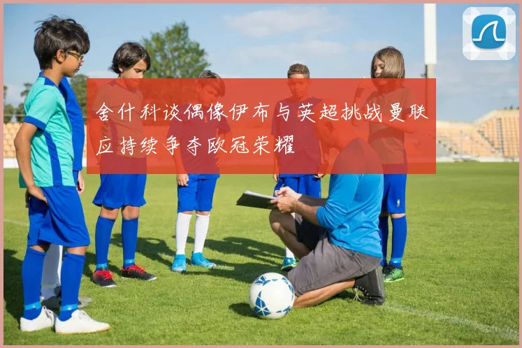 舍什科谈偶像伊布与英超挑战曼联应持续争夺欧冠荣耀
