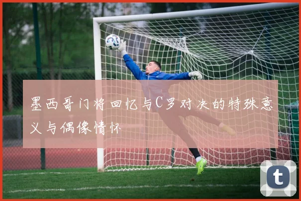 墨西哥门将回忆与C罗对决的特殊意义与偶像情怀