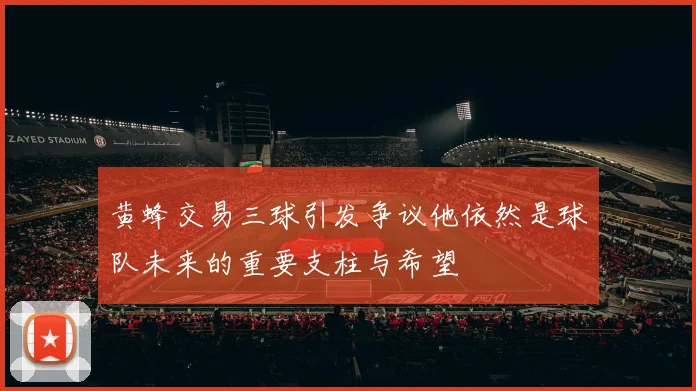 黄蜂交易三球引发争议他依然是球队未来的重要支柱与希望